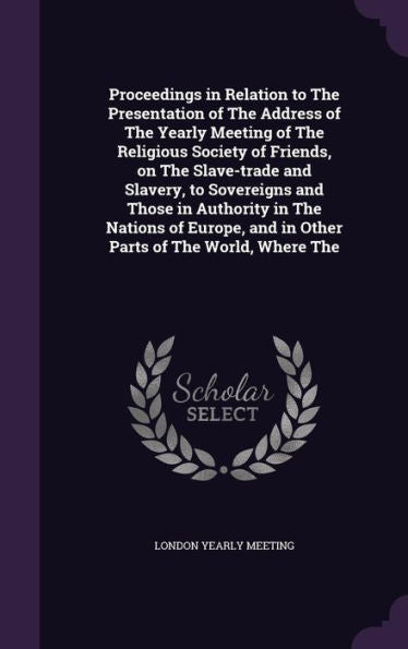 Proceedings In Relation To The Presentation Of The Address Of The Yearly Meeting Of The Religious Society Of Friends, On The Slave-Trade And Slavery, ... And In Other Parts Of The World, Where The