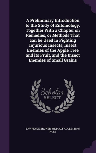 A Preliminary Introduction To The Study Of Entomology. Together With A Chapter On Remedies, Or Methods That Can Be Used In Fighting Injurious Insects; ... Fruit, And The Insect Enemies Of Small Grains