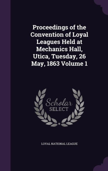 Proceedings Of The Convention Of Loyal Leagues Held At Mechanics Hall, Utica, Tuesday, 26 May, 1863 Volume 1