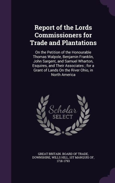 Report Of The Lords Commissioners For Trade And Plantations: On The Petition Of The Honourable Thomas Walpole, Benjamin Franklin, John Sargent, And ... Of Lands On The River Ohio, In North America
