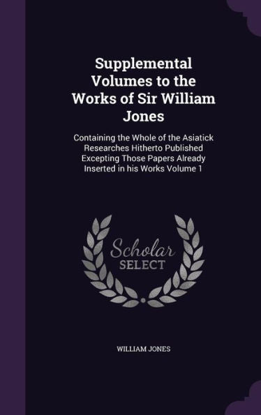 Supplemental Volumes To The Works Of Sir William Jones: Containing The Whole Of The Asiatick Researches Hitherto Published Excepting Those Papers Already Inserted In His Works Volume 1