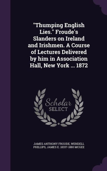 Thumping English Lies. Froude's Slanders On Ireland And Irishmen. A Course Of Lectures Delivered By Him In Association Hall, New York ... 1872