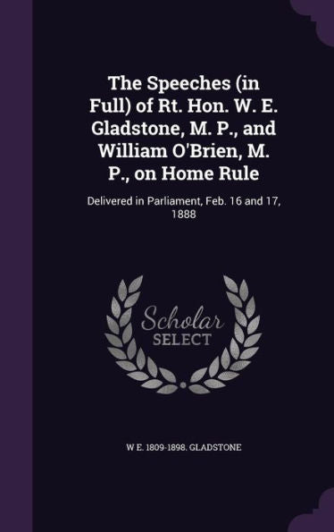 The Speeches (In Full) Of Rt. Hon. W. E. Gladstone, M. P., And William O'Brien, M. P., On Home Rule: Delivered In Parliament, Feb. 16 And 17, 1888