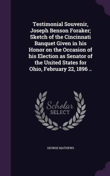 Testimonial Souvenir, Joseph Benson Foraker; Sketch Of The Cincinnati Banquet Given In His Honor On The Occasion Of His Election As Senator Of The United States For Ohio, February 22, 1896 ..