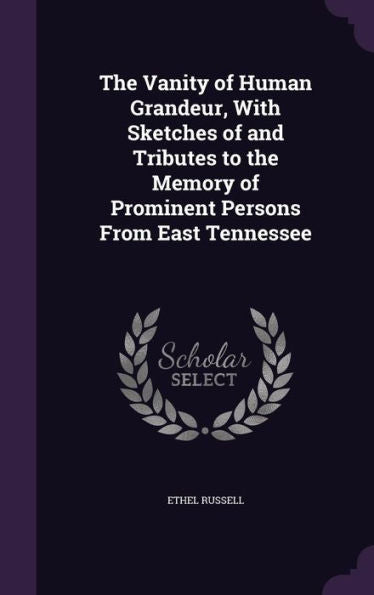 The Vanity Of Human Grandeur, With Sketches Of And Tributes To The Memory Of Prominent Persons From East Tennessee
