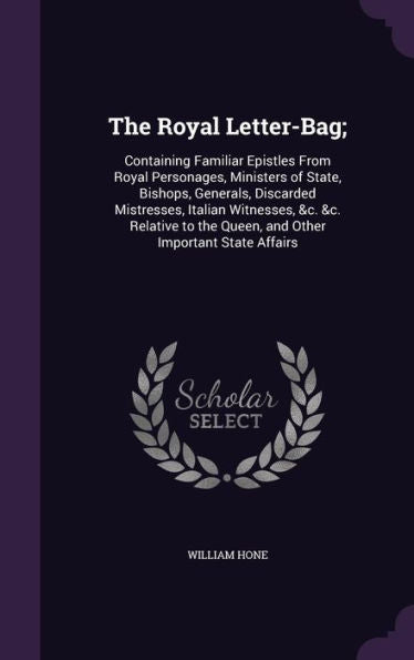The Royal Letter-Bag;: Containing Familiar Epistles From Royal Personages, Ministers Of State, Bishops, Generals, Discarded Mistresses, Italian ... The Queen, And Other Important State Affairs