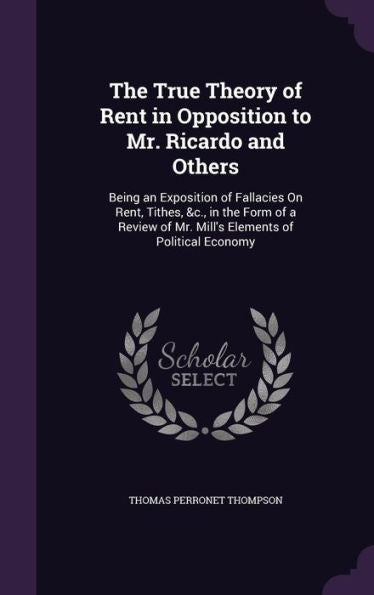 The True Theory Of Rent In Opposition To Mr. Ricardo And Others: Being An Exposition Of Fallacies On Rent, Tithes, &C., In The Form Of A Review Of Mr. Mill's Elements Of Political Economy