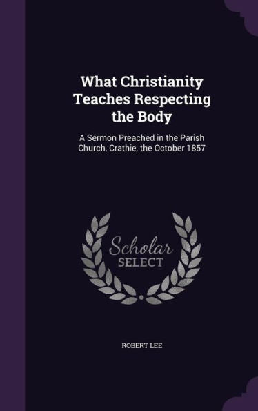 What Christianity Teaches Respecting The Body: A Sermon Preached In The Parish Church, Crathie, The October 1857