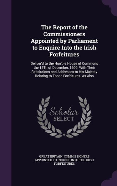 The Report Of The Commissioners Appointed By Parliament To Enquire Into The Irish Forfeitures: Deliver'D To The Hon'Ble House Of Commons The 15Th Of ... Relating To Those Forfeitures. As Also