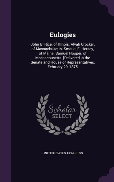 Eulogies: John B. Rice, Of Illinois. Alvah Crocker, Of Massachusetts. Smauel F. Hersey, Of Maine. Samuel Hooper, Of Massachusetts. [Delivered In The ... House Of Representatives, February 20, 1875