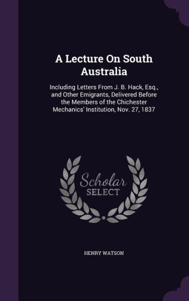 A Lecture On South Australia: Including Letters From J. B. Hack, Esq., And Other Emigrants, Delivered Before The Members Of The Chichester Mechanics' Institution, Nov. 27, 1837
