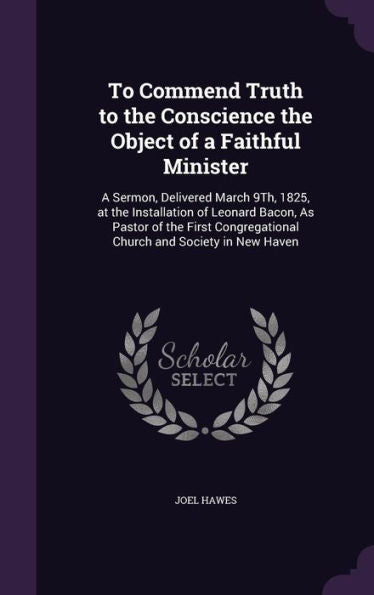 To Commend Truth To The Conscience The Object Of A Faithful Minister: A Sermon, Delivered March 9Th, 1825, At The Installation Of Leonard Bacon, As ... Church And Society In New Haven