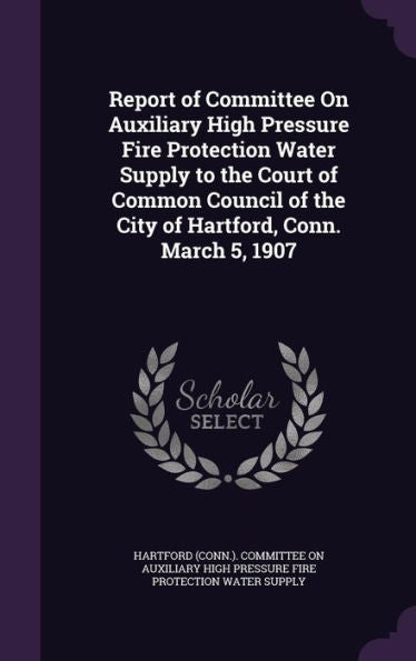 Report Of Committee On Auxiliary High Pressure Fire Protection Water Supply To The Court Of Common Council Of The City Of Hartford, Conn. March 5, 1907