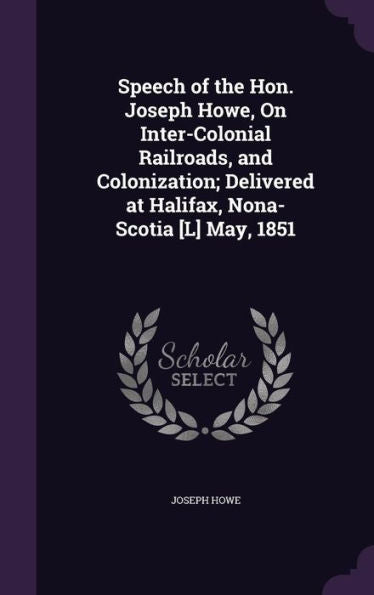 Speech Of The Hon. Joseph Howe, On Inter-Colonial Railroads, And Colonization; Delivered At Halifax, Nona-Scotia [L] May, 1851