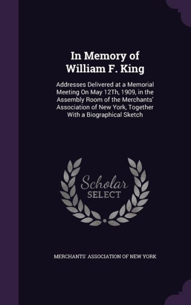 In Memory Of William F. King: Addresses Delivered At A Memorial Meeting On May 12Th, 1909, In The Assembly Room Of The Merchants' Association Of New York, Together With A Biographical Sketch
