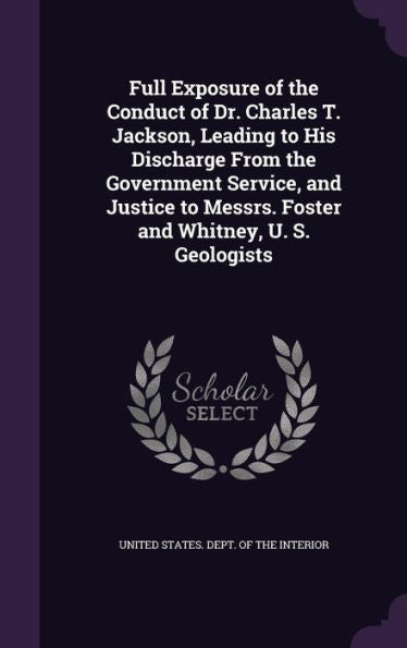 Full Exposure Of The Conduct Of Dr. Charles T. Jackson, Leading To His Discharge From The Government Service, And Justice To Messrs. Foster And Whitney, U. S. Geologists