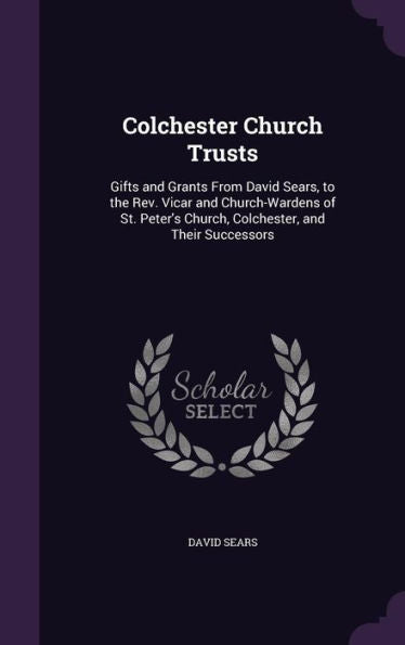 Colchester Church Trusts: Gifts And Grants From David Sears, To The Rev. Vicar And Church-Wardens Of St. Peter's Church, Colchester, And Their Successors