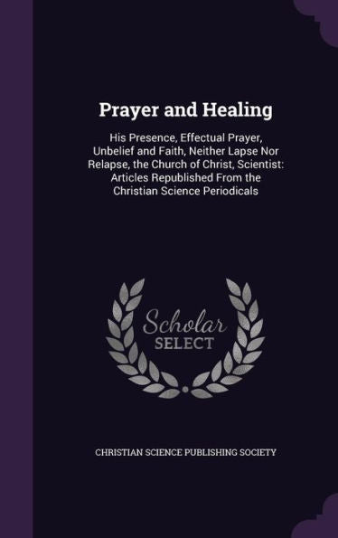 Prayer And Healing: His Presence, Effectual Prayer, Unbelief And Faith, Neither Lapse Nor Relapse, The Church Of Christ, Scientist: Articles Republished From The Christian Science Periodicals