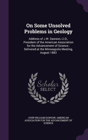 On Some Unsolved Problems In Geology: Address Of J.W. Dawson, Ll.D., President Of The American Association For The Advancement Of Science: Delivered At The Minneapolis Meeting, August 1883