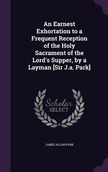 An Earnest Exhortation To A Frequent Reception Of The Holy Sacrament Of The Lord's Supper, By A Layman [Sir J.A. Park]