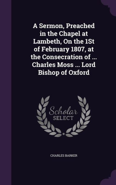 A Sermon, Preached In The Chapel At Lambeth, On The 1St Of February 1807, At The Consecration Of ... Charles Moss ... Lord Bishop Of Oxford