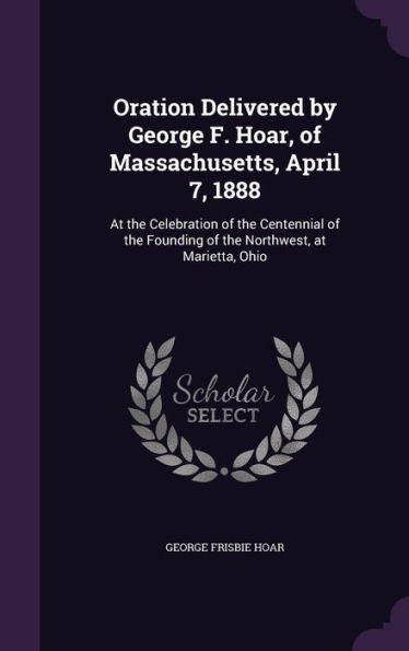 Oration Delivered By George F. Hoar, Of Massachusetts, April 7, 1888: At The Celebration Of The Centennial Of The Founding Of The Northwest, At Marietta, Ohio