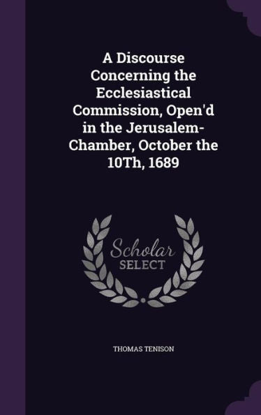 A Discourse Concerning The Ecclesiastical Commission, Open'D In The Jerusalem-Chamber, October The 10Th, 1689