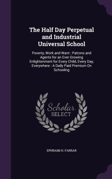 The Half Day Perpetual And Industrial Universal School: Poverty, Work And Want: Patrons And Agents For An Ever Growing Enlightenment For Every Child, ... Everywhere: A Daily Paid Premium On Schooling