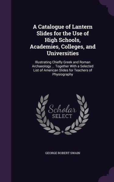 A Catalogue Of Lantern Slides For The Use Of High Schools, Academies, Colleges, And Universities: Illustrating Chiefly Greek And Roman Archaeology ... ... American Slides For Teachers Of Physiography
