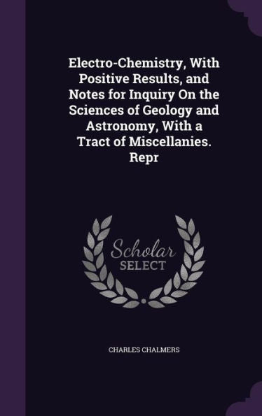 Electro-Chemistry, With Positive Results, And Notes For Inquiry On The Sciences Of Geology And Astronomy, With A Tract Of Miscellanies. Repr