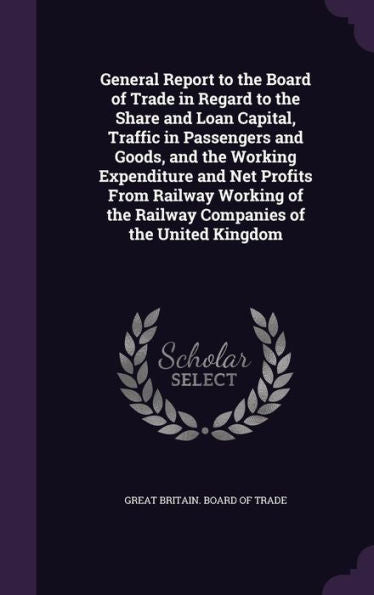 General Report To The Board Of Trade In Regard To The Share And Loan Capital, Traffic In Passengers And Goods, And The Working Expenditure And Net ... The Railway Companies Of The United Kingdom