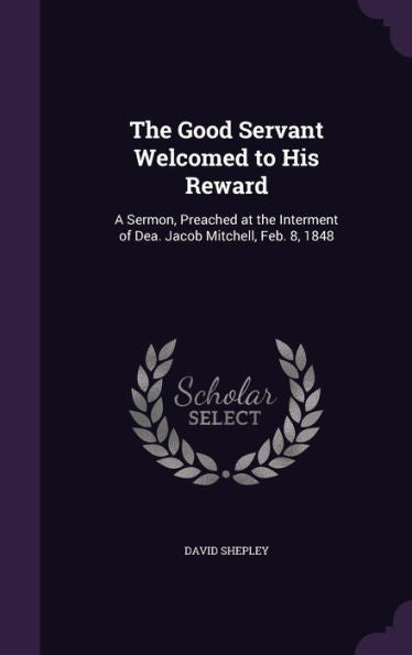 The Good Servant Welcomed To His Reward: A Sermon, Preached At The Interment Of Dea. Jacob Mitchell, Feb. 8, 1848