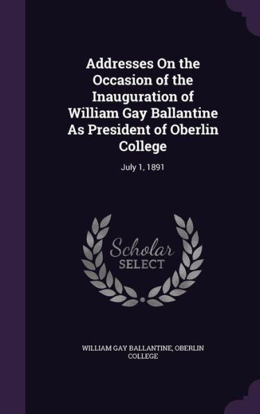 Addresses On The Occasion Of The Inauguration Of William Gay Ballantine As President Of Oberlin College: July 1, 1891