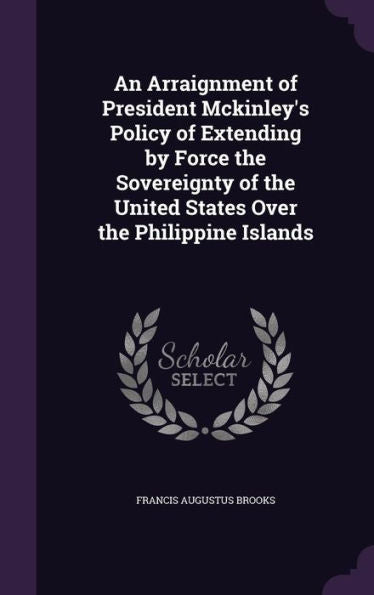 An Arraignment Of President Mckinley's Policy Of Extending By Force The Sovereignty Of The United States Over The Philippine Islands