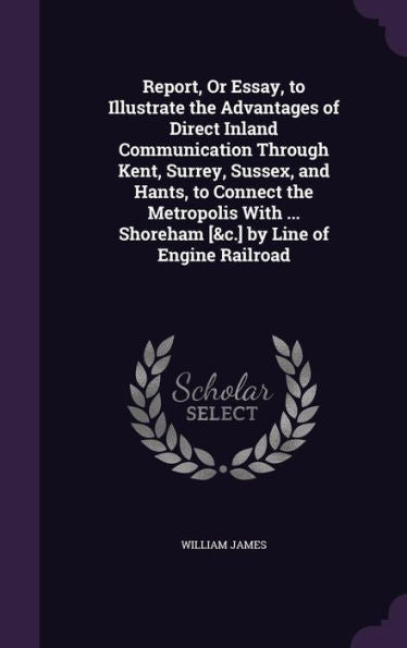 Report, Or Essay, To Illustrate The Advantages Of Direct Inland Communication Through Kent, Surrey, Sussex, And Hants, To Connect The Metropolis With ... Shoreham [&C.] By Line Of Engine Railroad