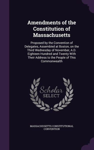 Amendments Of The Constitution Of Massachusetts: Proposed By The Convention Of Delegates, Assembled At Boston, On The Third Wednesday Of November, ... Address To The People Of This Commonwealth