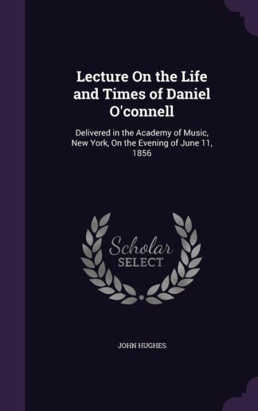 Lecture On The Life And Times Of Daniel O'Connell: Delivered In The Academy Of Music, New York, On The Evening Of June 11, 1856