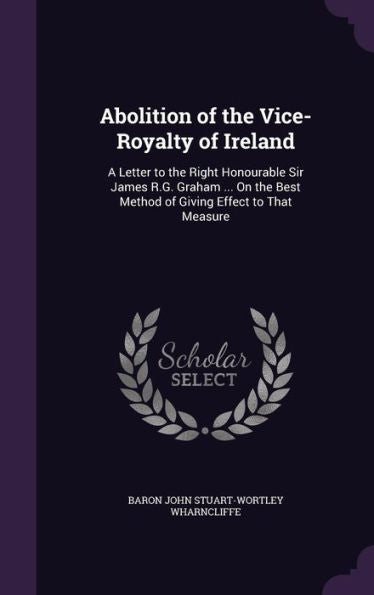 Abolition Of The Vice-Royalty Of Ireland: A Letter To The Right Honourable Sir James R.G. Graham ... On The Best Method Of Giving Effect To That Measure