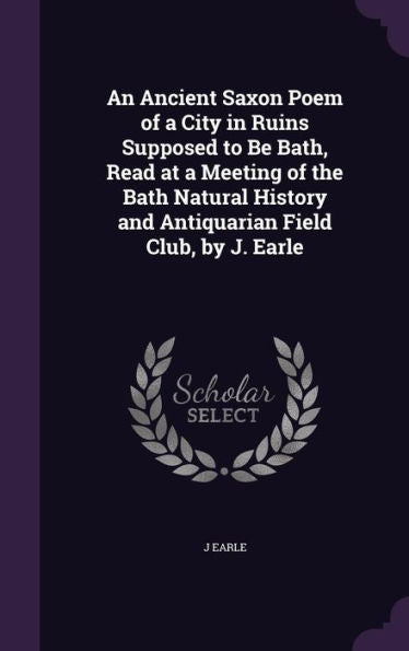 An Ancient Saxon Poem Of A City In Ruins Supposed To Be Bath, Read At A Meeting Of The Bath Natural History And Antiquarian Field Club, By J. Earle