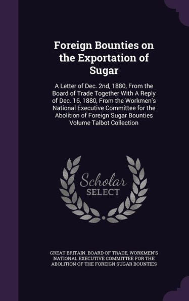 Foreign Bounties On The Exportation Of Sugar: A Letter Of Dec. 2Nd, 1880, From The Board Of Trade Together With A Reply Of Dec. 16, 1880, From The ... Sugar Bounties Volume Talbot Collection