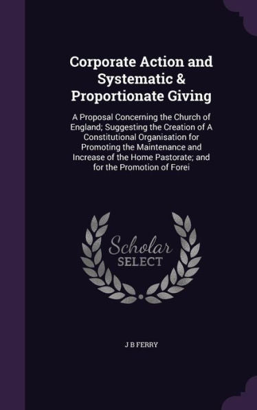 Corporate Action And Systematic & Proportionate Giving: A Proposal Concerning The Church Of England; Suggesting The Creation Of A Constitutional ... Pastorate; And For The Promotion Of Forei