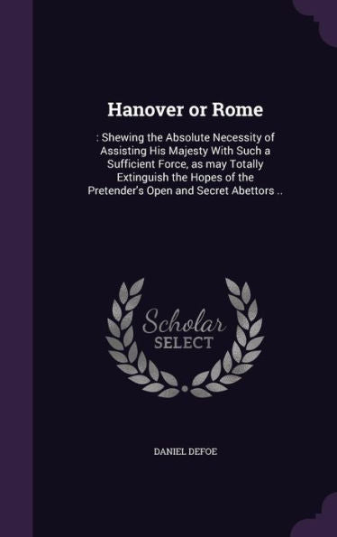 Hanover Or Rome: : Shewing The Absolute Necessity Of Assisting His Majesty With Such A Sufficient Force, As May Totally Extinguish The Hopes Of The Pretender's Open And Secret Abettors ..