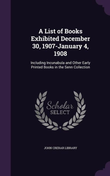 A List Of Books Exhibited December 30, 1907-January 4, 1908: Including Incunabula And Other Early Printed Books In The Senn Collection