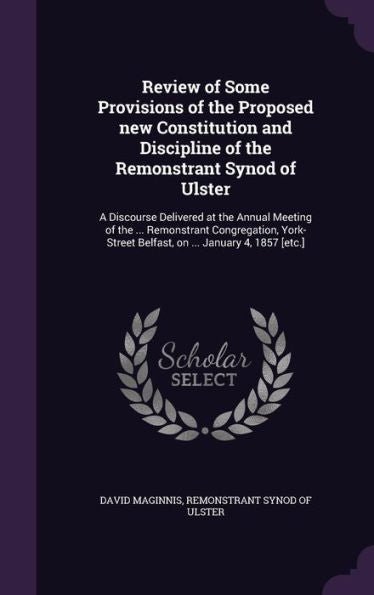 Review Of Some Provisions Of The Proposed New Constitution And Discipline Of The Remonstrant Synod Of Ulster: A Discourse Delivered At The Annual ... Belfast, On ... January 4, 1857 [Etc.]