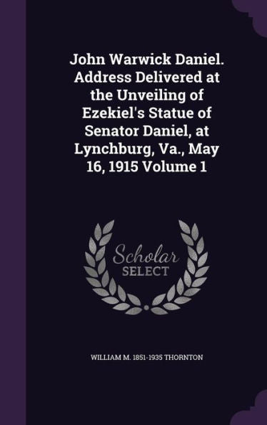 John Warwick Daniel. Address Delivered At The Unveiling Of Ezekiel's Statue Of Senator Daniel, At Lynchburg, Va., May 16, 1915 Volume 1