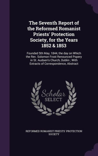 The Seventh Report Of The Reformed Romanist Priests' Protection Society, For The Years 1852 & 1853: Founded 5Th May, 1844, The Day On Which The Rev. ... With Extracts Of Correspondence, Abstract