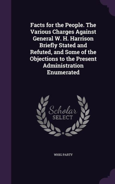 Facts For The People. The Various Charges Against General W. H. Harrison Briefly Stated And Refuted, And Some Of The Objections To The Present Administration Enumerated