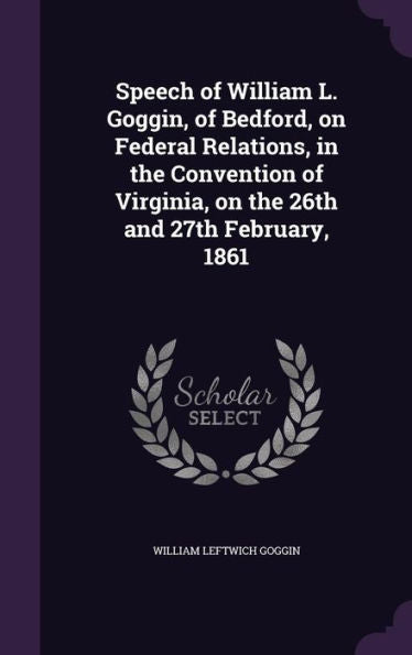 Speech Of William L. Goggin, Of Bedford, On Federal Relations, In The Convention Of Virginia, On The 26Th And 27Th February, 1861