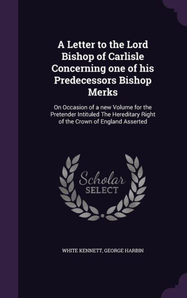A Letter To The Lord Bishop Of Carlisle Concerning One Of His Predecessors Bishop Merks: On Occasion Of A New Volume For The Pretender Intituled The Hereditery Right Of The Crown Of England Asserted