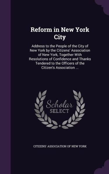 Reform In New York City: Address To The People Of The City Of New York By The Citizens' Association Of New York, Together With Resolutions Of ... The Officers Of The Citizen's Association ...
